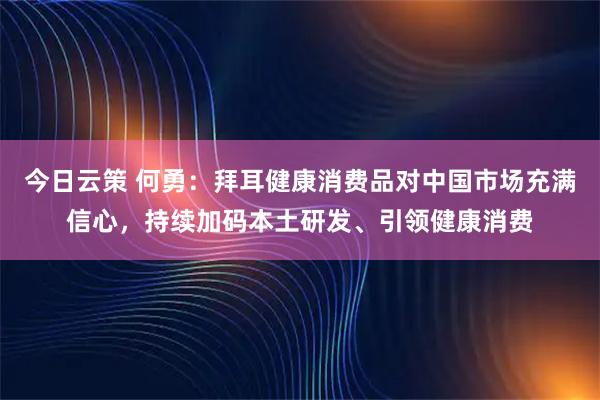 今日云策 何勇：拜耳健康消费品对中国市场充满信心，持续加码本土研发、引领健康消费