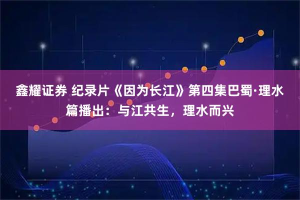 鑫耀证券 纪录片《因为长江》第四集巴蜀·理水篇播出：与江共生，理水而兴