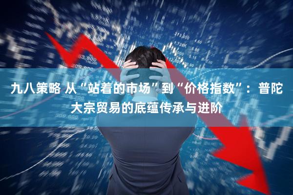 九八策略 从“站着的市场”到“价格指数”:普陀大宗贸易的底蕴传承与进阶