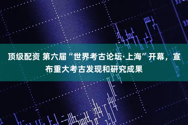 顶级配资 第六届“世界考古论坛·上海”开幕,宣布重大考古发现和研究成果