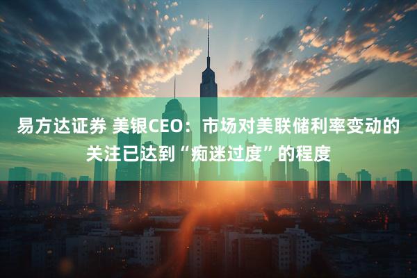 易方达证券 美银CEO：市场对美联储利率变动的关注已达到“痴迷过度”的程度