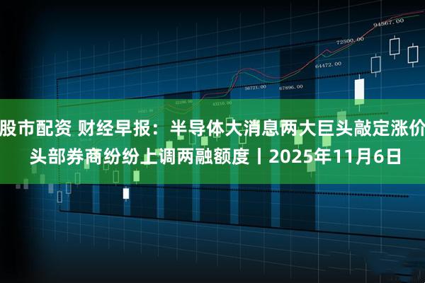 股市配资 财经早报：半导体大消息两大巨头敲定涨价 头部券商纷纷上调两融额度丨2025年11月6日