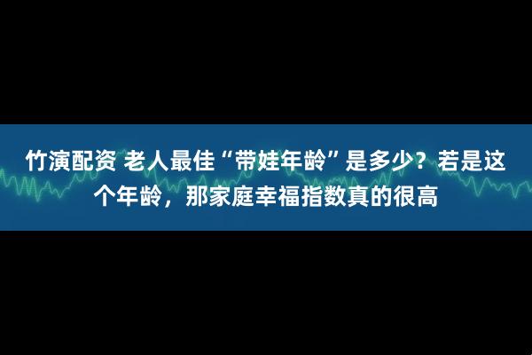 竹演配资 老人最佳“带娃年龄”是多少？若是这个年龄，那家庭幸福指数真的很高