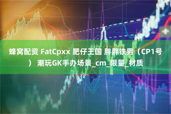 蜂窝配资 FatCpxx 肥仔王国 胖胖铁男（CP1号） 潮玩GK手办场景_cm_限量_材质