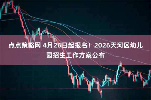 点点策略网 4月26日起报名！2026天河区幼儿园招生工作方案公布