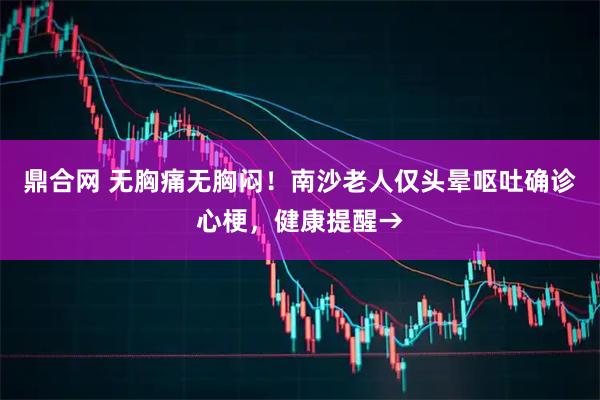 鼎合网 无胸痛无胸闷！南沙老人仅头晕呕吐确诊心梗，健康提醒→