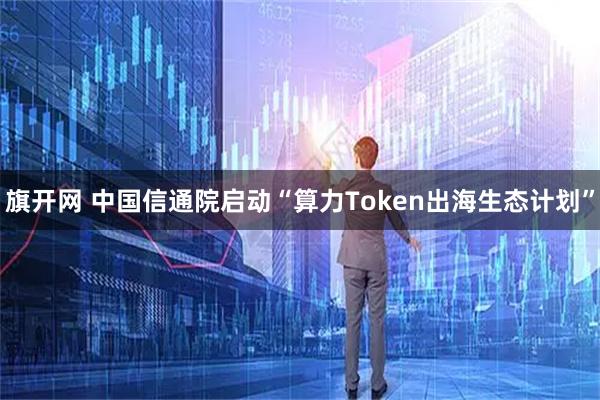 旗开网 中国信通院启动“算力Token出海生态计划”