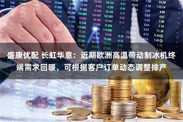 盛康优配 长虹华意：近期欧洲高温带动制冰机终端需求回暖，可根据客户订单动态调整排产