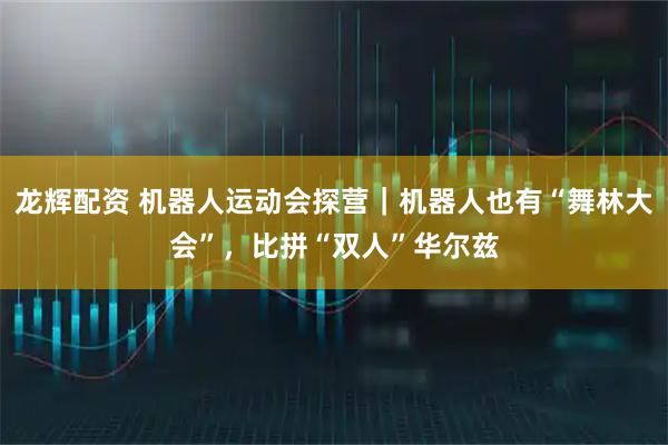 龙辉配资 机器人运动会探营｜机器人也有“舞林大会”，比拼“双人”华尔兹