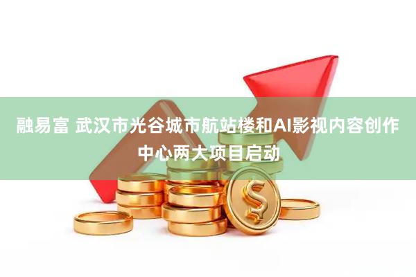 融易富 武汉市光谷城市航站楼和AI影视内容创作中心两大项目启动