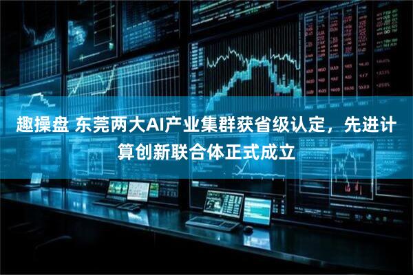 趣操盘 东莞两大AI产业集群获省级认定，先进计算创新联合体正式成立